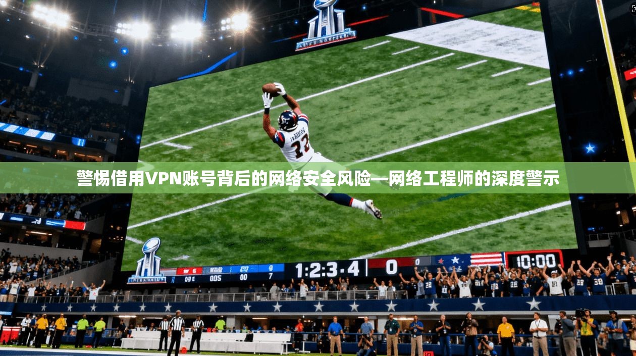 警惕借用VPN账号背后的网络安全风险—网络工程师的深度警示