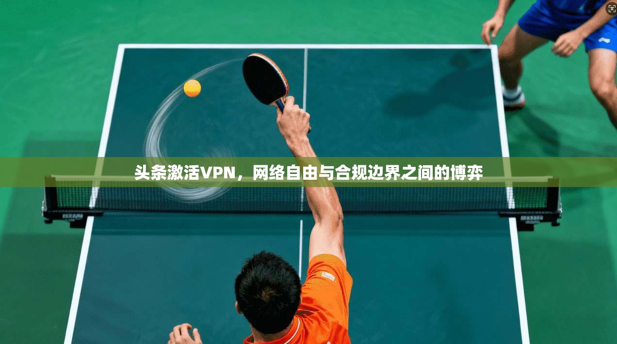 头条激活VPN，网络自由与合规边界之间的博弈
