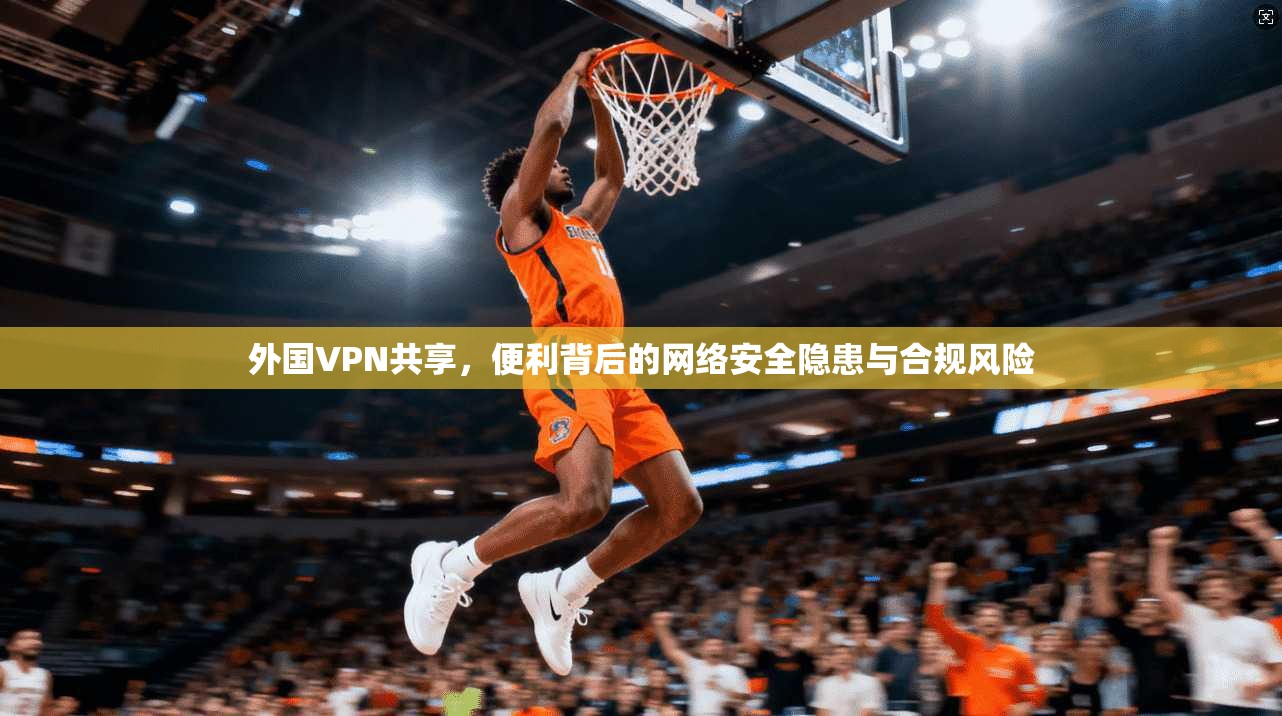 外国VPN共享，便利背后的网络安全隐患与合规风险