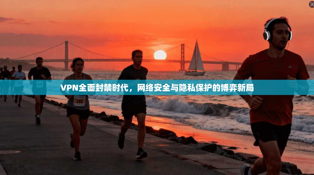 VPN全面封禁时代，网络安全与隐私保护的博弈新局