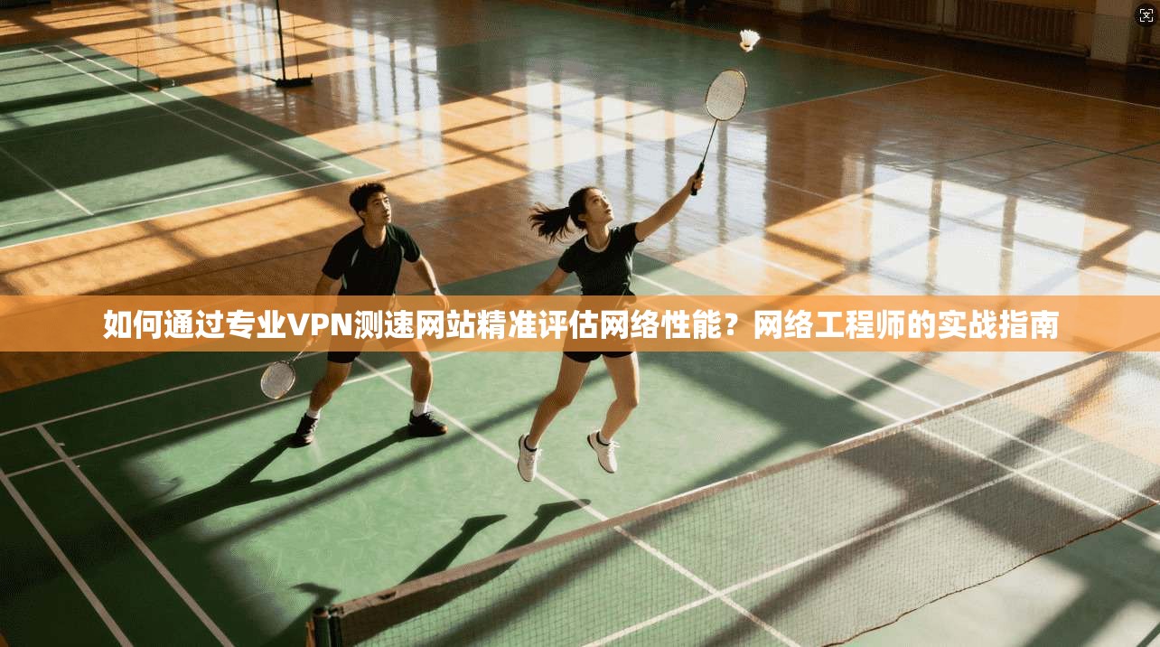 如何通过专业VPN测速网站精准评估网络性能？网络工程师的实战指南