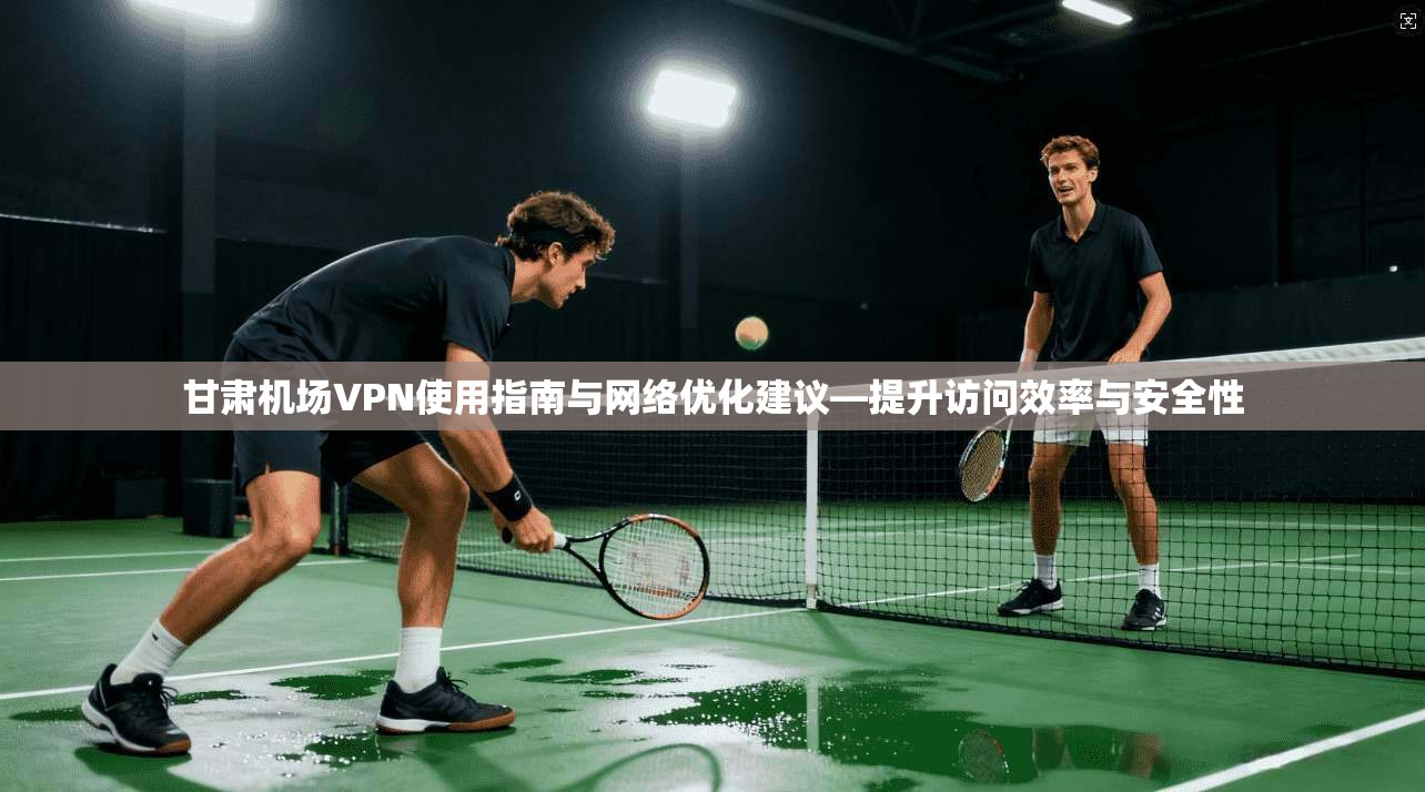 甘肃机场VPN使用指南与网络优化建议—提升访问效率与安全性