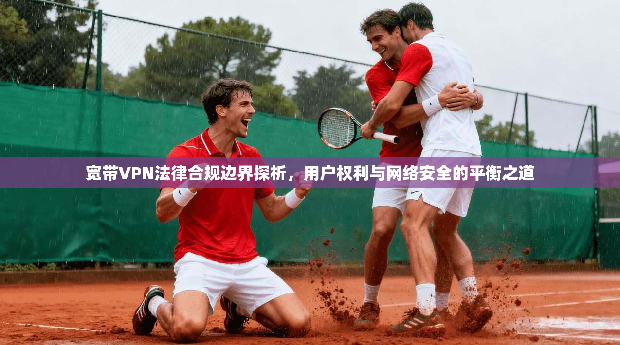 宽带VPN法律合规边界探析，用户权利与网络安全的平衡之道