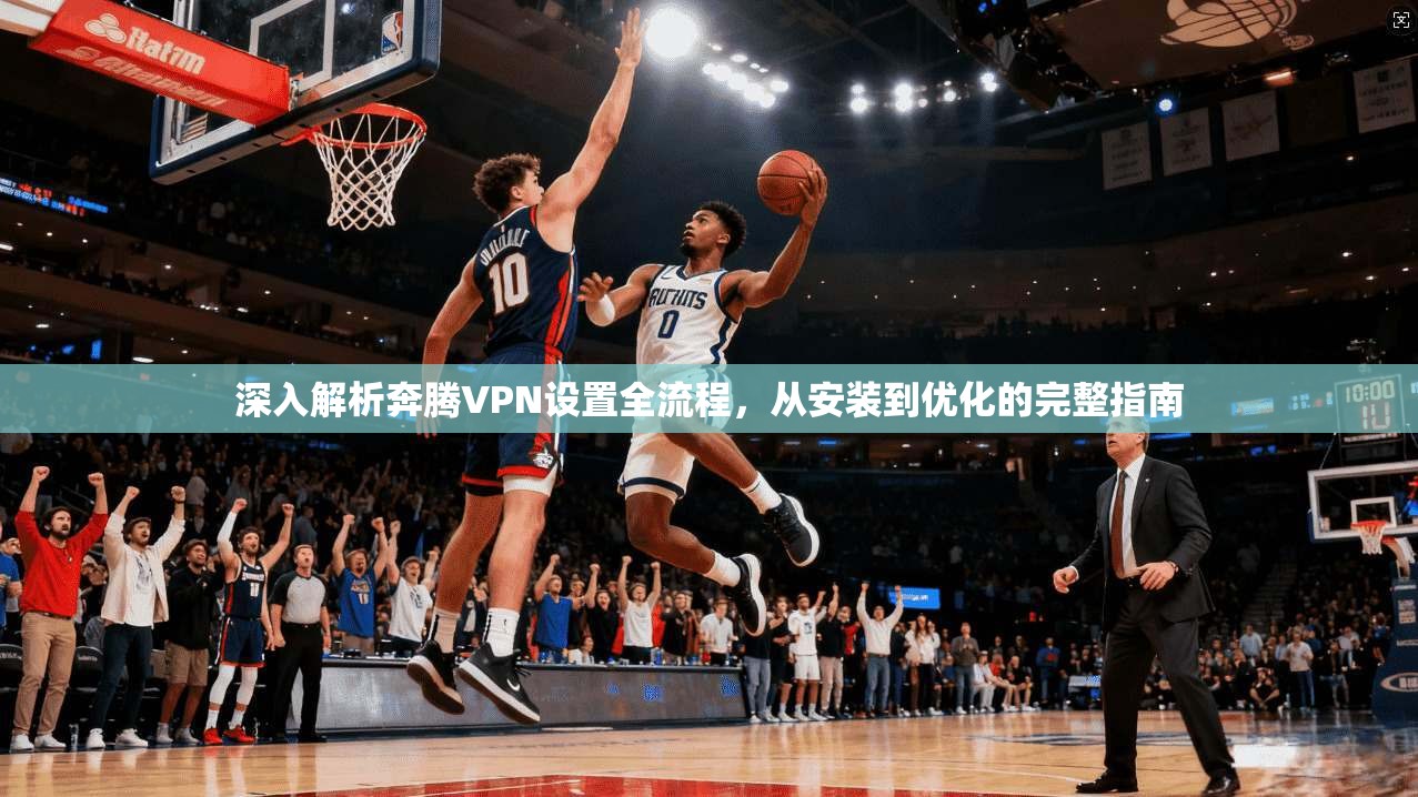 深入解析奔腾VPN设置全流程，从安装到优化的完整指南