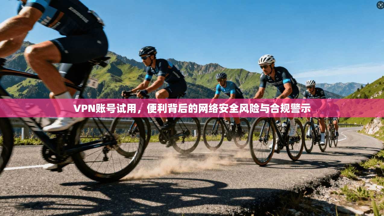 VPN账号试用，便利背后的网络安全风险与合规警示