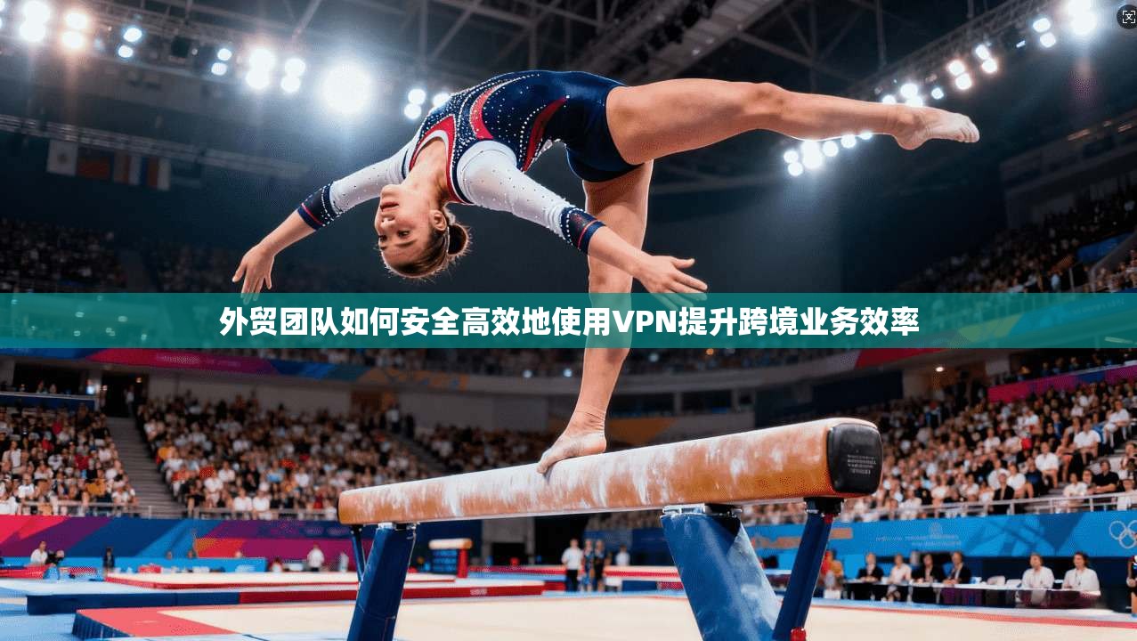 外贸团队如何安全高效地使用VPN提升跨境业务效率