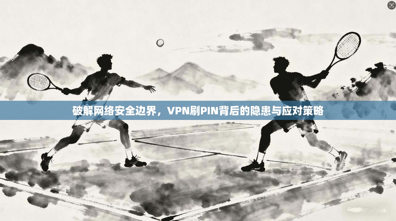 破解网络安全边界，VPN刷PIN背后的隐患与应对策略