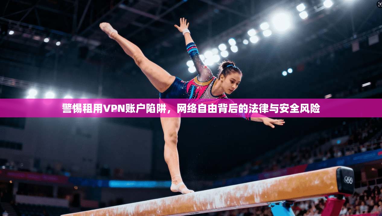 警惕租用VPN账户陷阱，网络自由背后的法律与安全风险