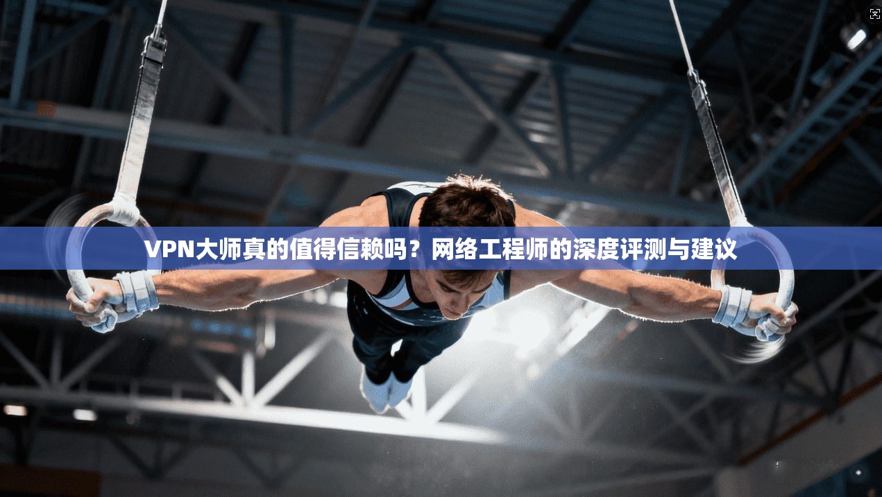 VPN大师真的值得信赖吗？网络工程师的深度评测与建议