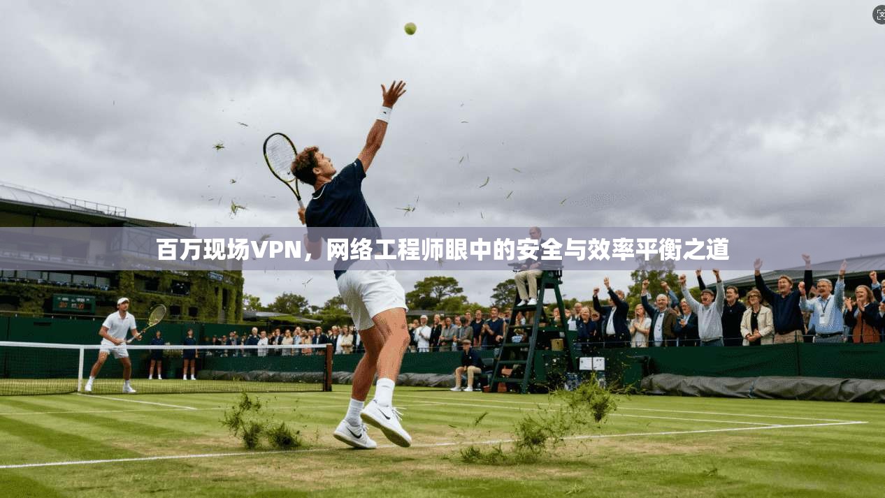 百万现场VPN，网络工程师眼中的安全与效率平衡之道