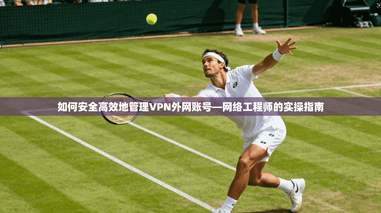 如何安全高效地管理VPN外网账号—网络工程师的实操指南