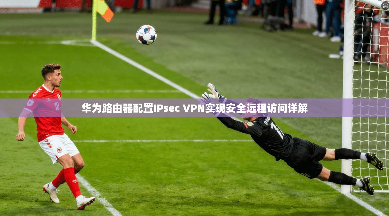 华为路由器配置IPsec VPN实现安全远程访问详解