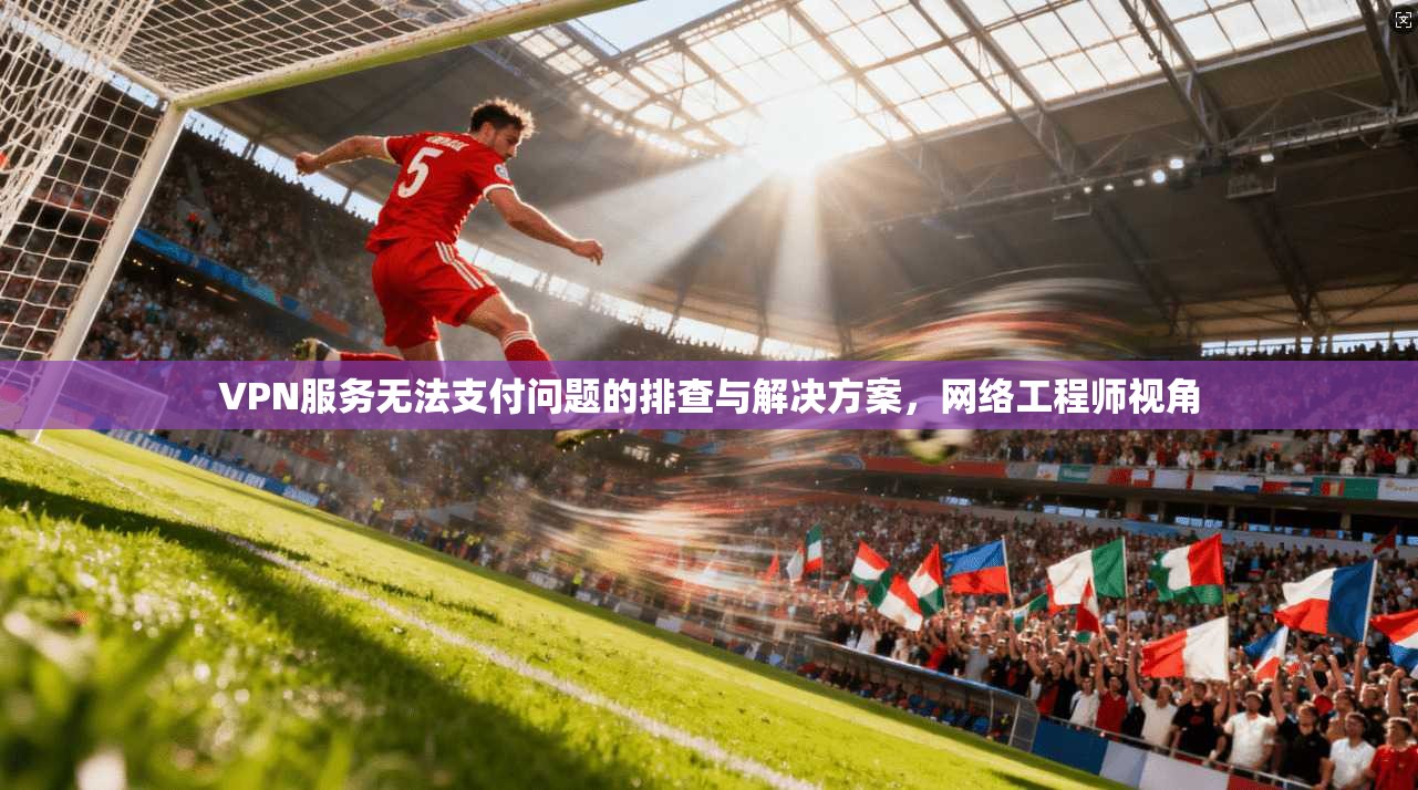 VPN服务无法支付问题的排查与解决方案，网络工程师视角