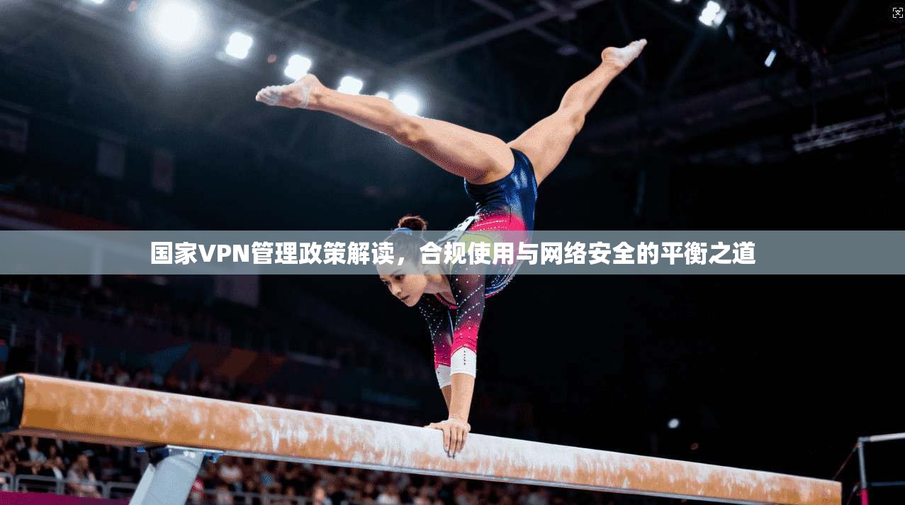 国家VPN管理政策解读，合规使用与网络安全的平衡之道
