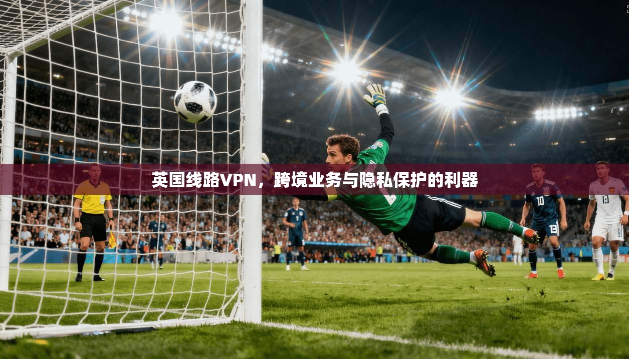 英国线路VPN，跨境业务与隐私保护的利器