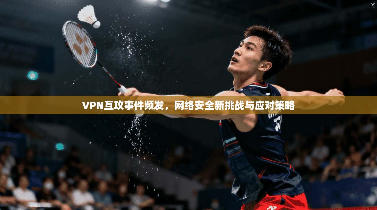 VPN互攻事件频发，网络安全新挑战与应对策略