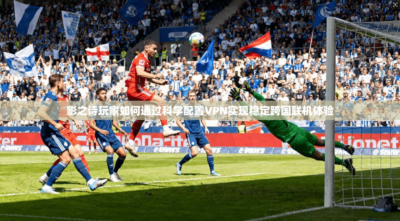 影之诗玩家如何通过科学配置VPN实现稳定跨国联机体验 影之诗玩家如何通过科学配置VPN实现稳定跨国联机体验