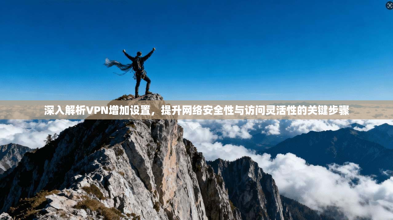 深入解析VPN增加设置，提升网络安全性与访问灵活性的关键步骤