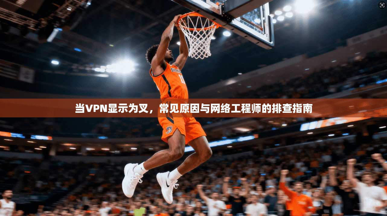 当VPN显示为叉，常见原因与网络工程师的排查指南