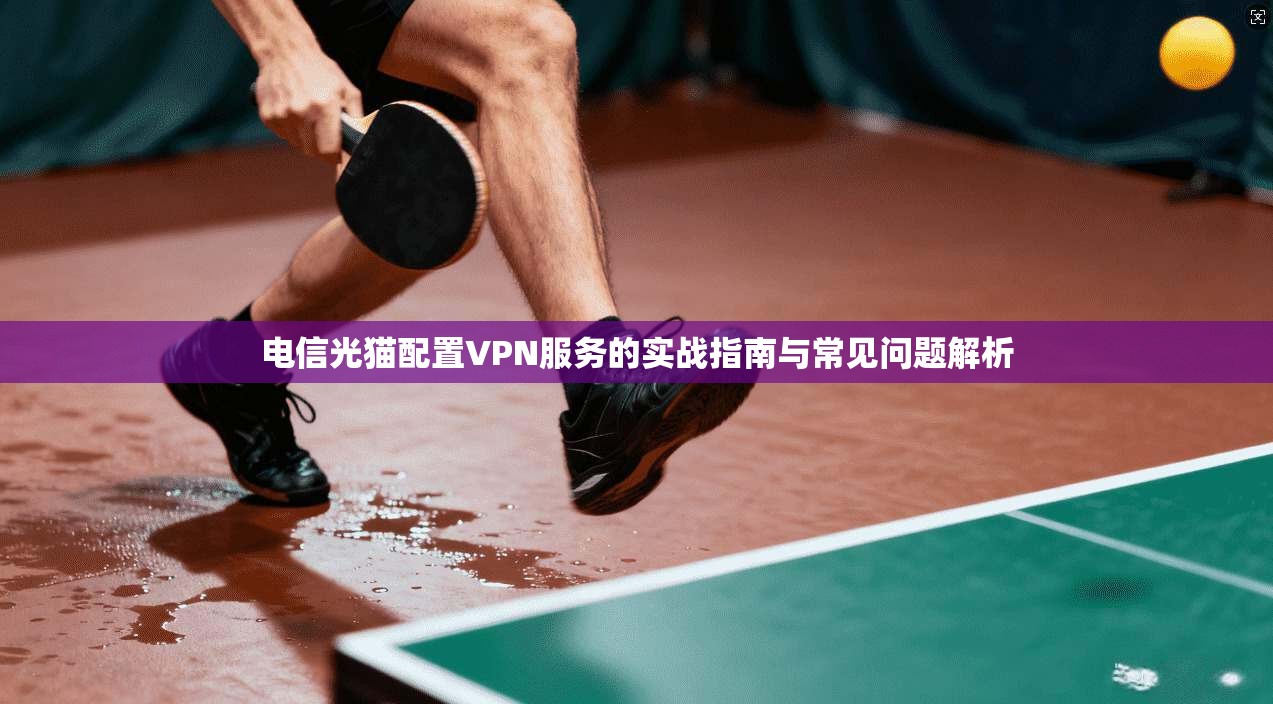 电信光猫配置VPN服务的实战指南与常见问题解析 电信光猫配置VPN服务的实战指南与常见问题解析