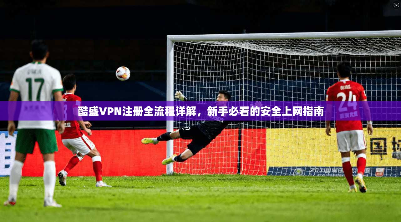 酷盛VPN注册全流程详解，新手必看的安全上网指南