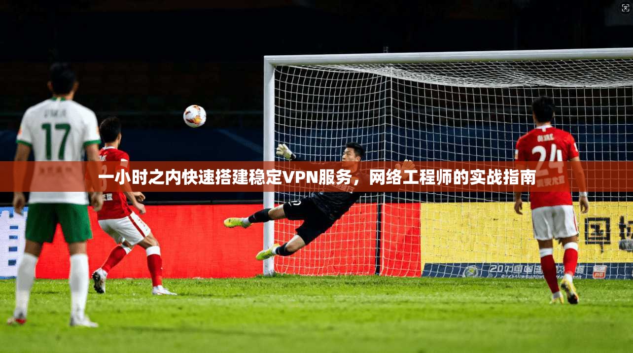 一小时之内快速搭建稳定VPN服务,网络工程师的实战指南 一小时之内快速搭建稳定VPN服务,网络工程师的实战指南