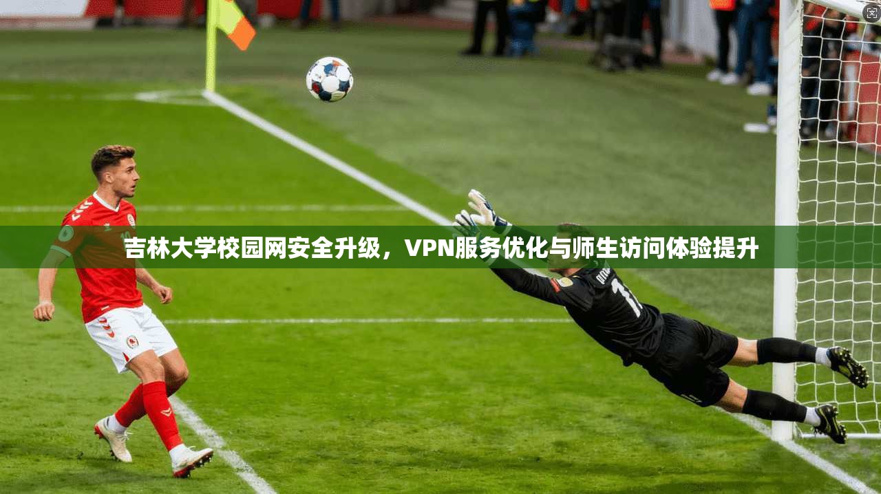 吉林大学校园网安全升级,VPN服务优化与师生访问体验提升 吉林大学校园网安全升级,VPN服务优化与师生访问体验提升