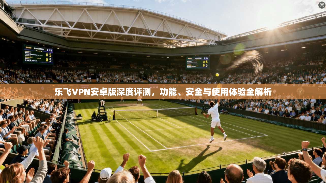 乐飞VPN安卓版深度评测,功能、安全与使用体验全解析 乐飞VPN安卓版深度评测,功能、安全与使用体验全解析