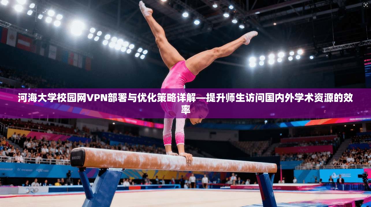 河海大学校园网VPN部署与优化策略详解—提升师生访问国内外学术资源的效率 河海大学校园网VPN部署与优化策略详解—提升师生访问国内外学术资源的效率