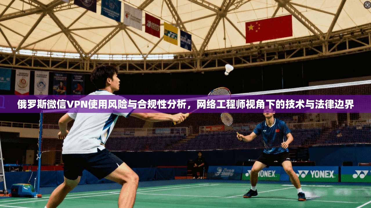 俄罗斯微信VPN使用风险与合规性分析，网络工程师视角下的技术与法律边界