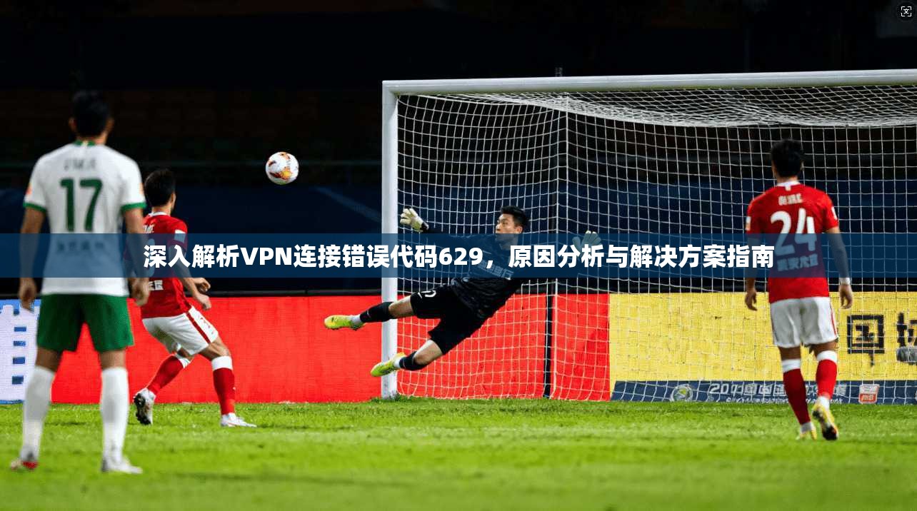 深入解析VPN连接错误代码629，原因分析与解决方案指南