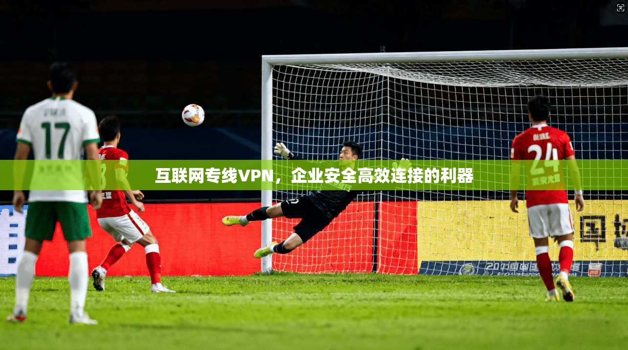 互联网专线VPN,企业安全高效连接的利器 互联网专线VPN,企业安全高效连接的利器