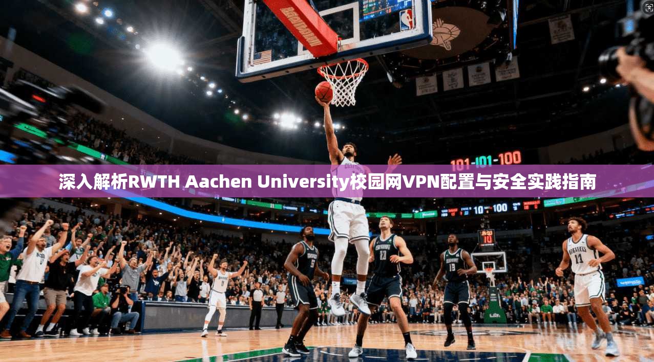 深入解析RWTH Aachen University校园网VPN配置与安全实践指南