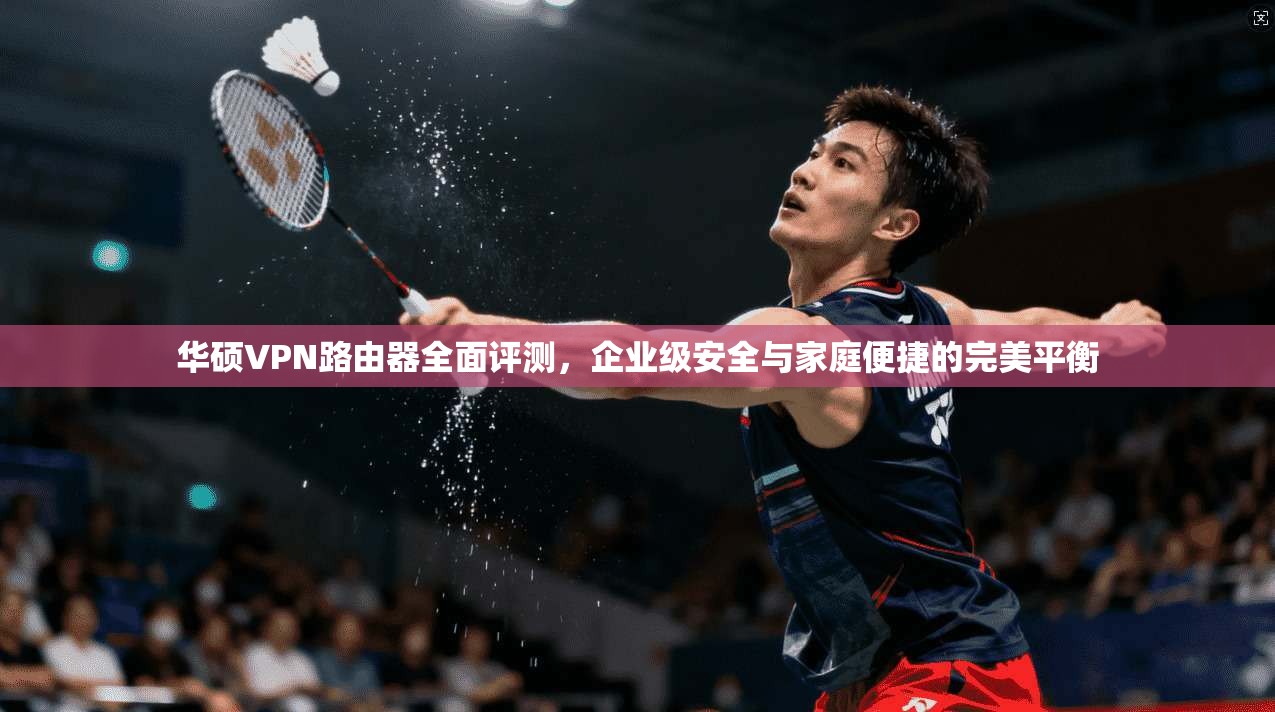 华硕VPN路由器全面评测，企业级安全与家庭便捷的完美平衡