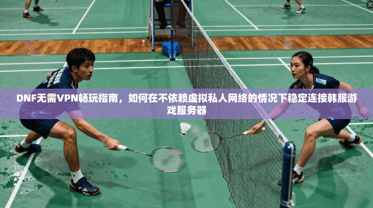 DNF无需VPN畅玩指南，如何在不依赖虚拟私人网络的情况下稳定连接韩服游戏服务器