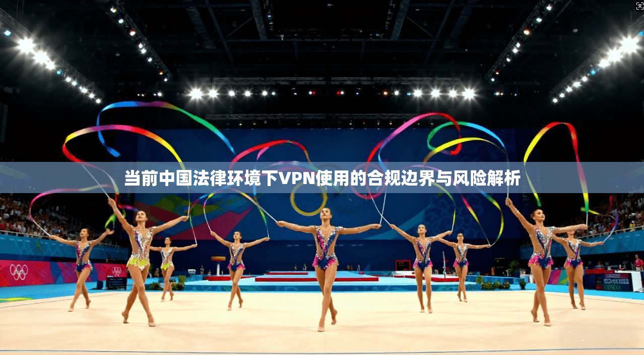 当前中国法律环境下VPN使用的合规边界与风险解析 当前中国法律环境下VPN使用的合规边界与风险解析