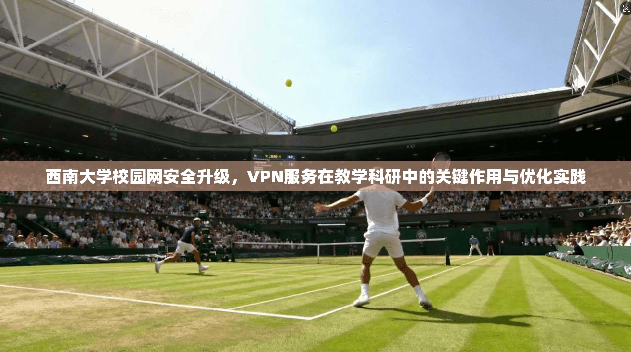 西南大学校园网安全升级，VPN服务在教学科研中的关键作用与优化实践