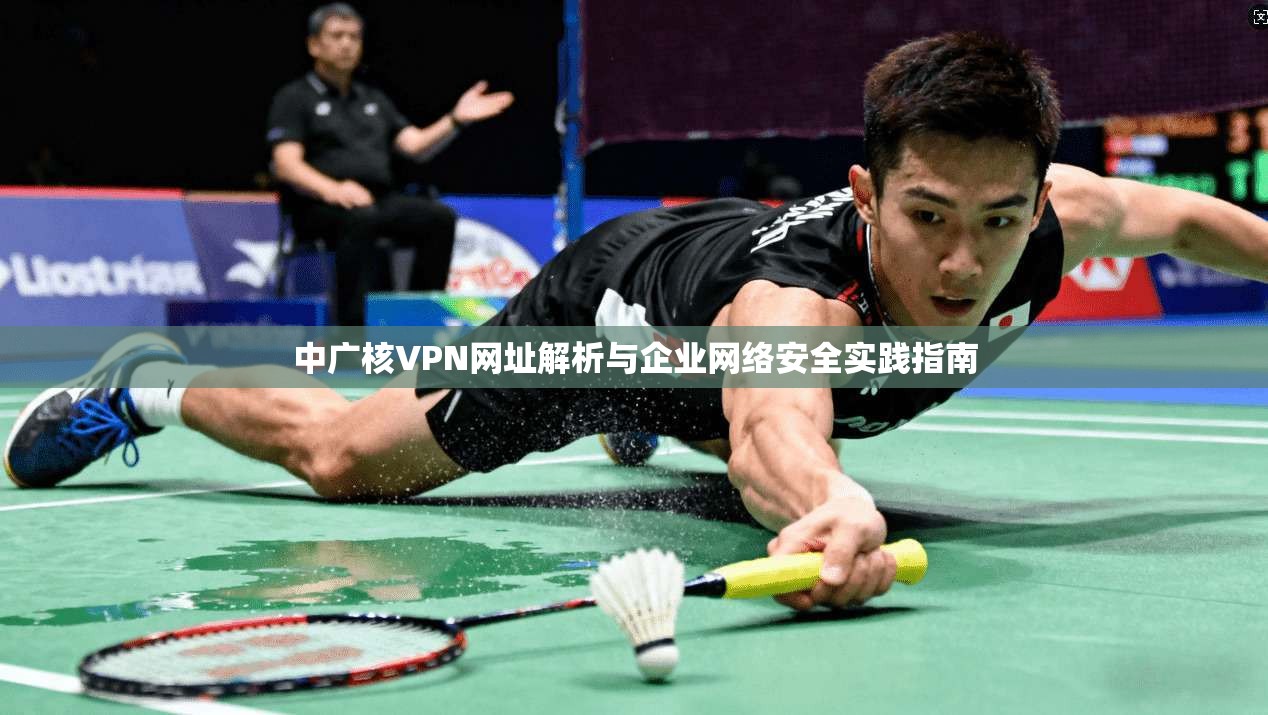 中广核VPN网址解析与企业网络安全实践指南 中广核VPN网址解析与企业网络安全实践指南