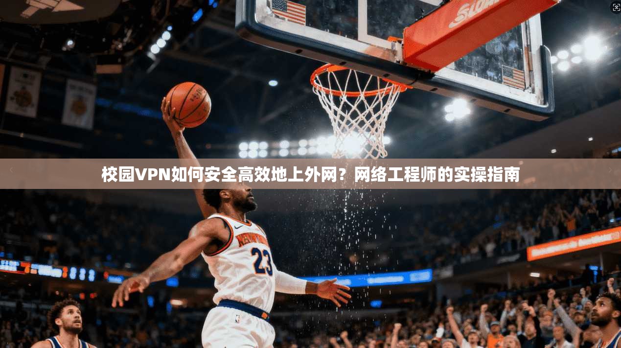 校园VPN如何安全高效地上外网？网络工程师的实操指南