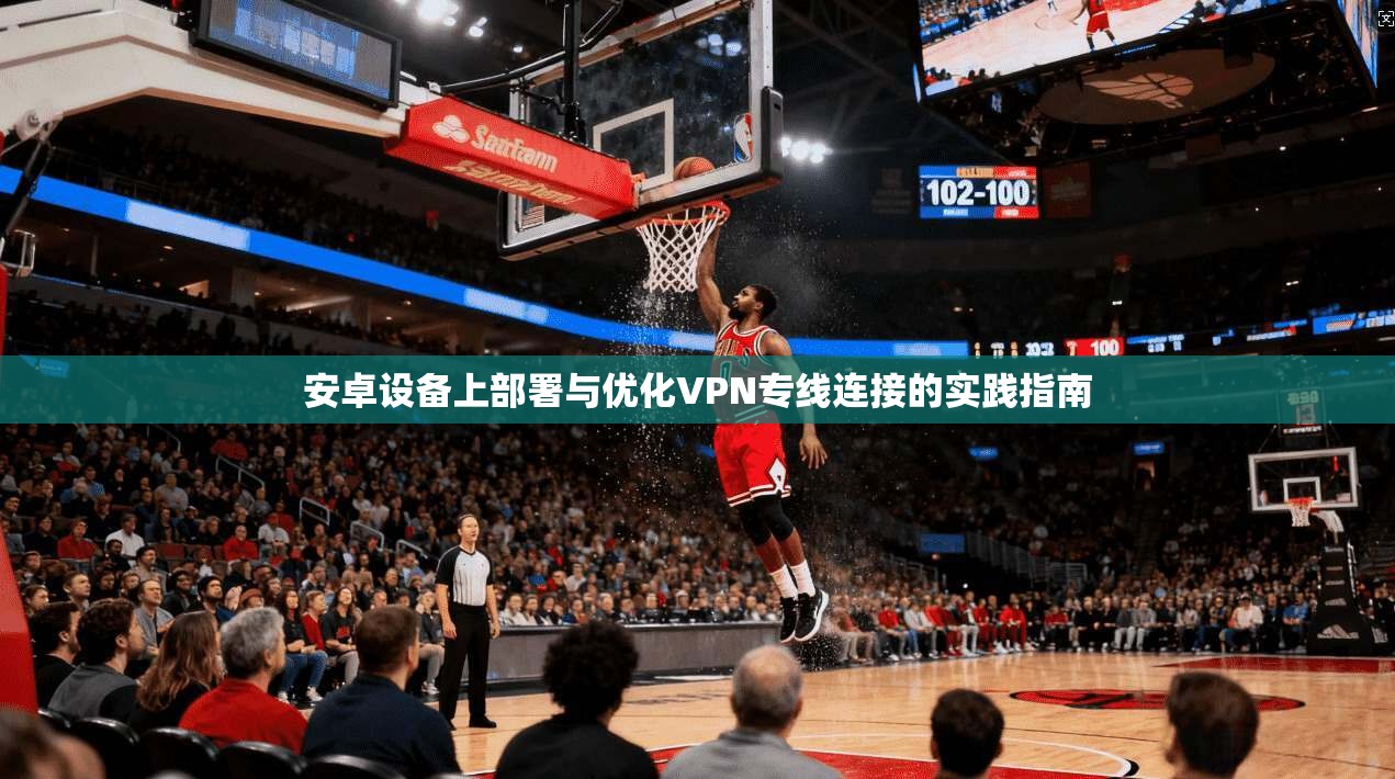 安卓设备上部署与优化VPN专线连接的实践指南 安卓设备上部署与优化VPN专线连接的实践指南