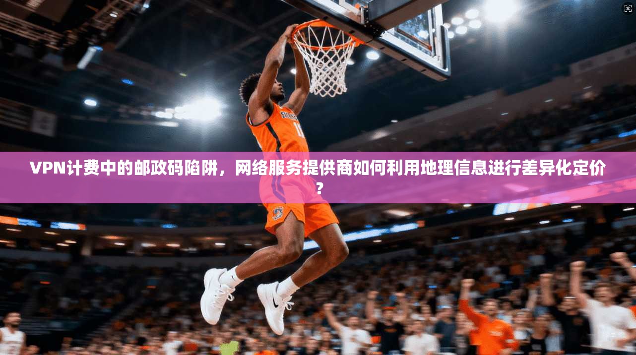 VPN计费中的邮政码陷阱,网络服务提供商如何利用地理信息进行差异化定价? VPN计费中的邮政码陷阱,网络服务提供商如何利用地理信息进行差异化定价?