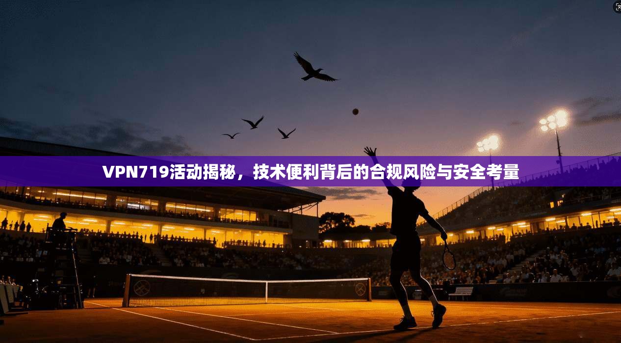 VPN719活动揭秘，技术便利背后的合规风险与安全考量