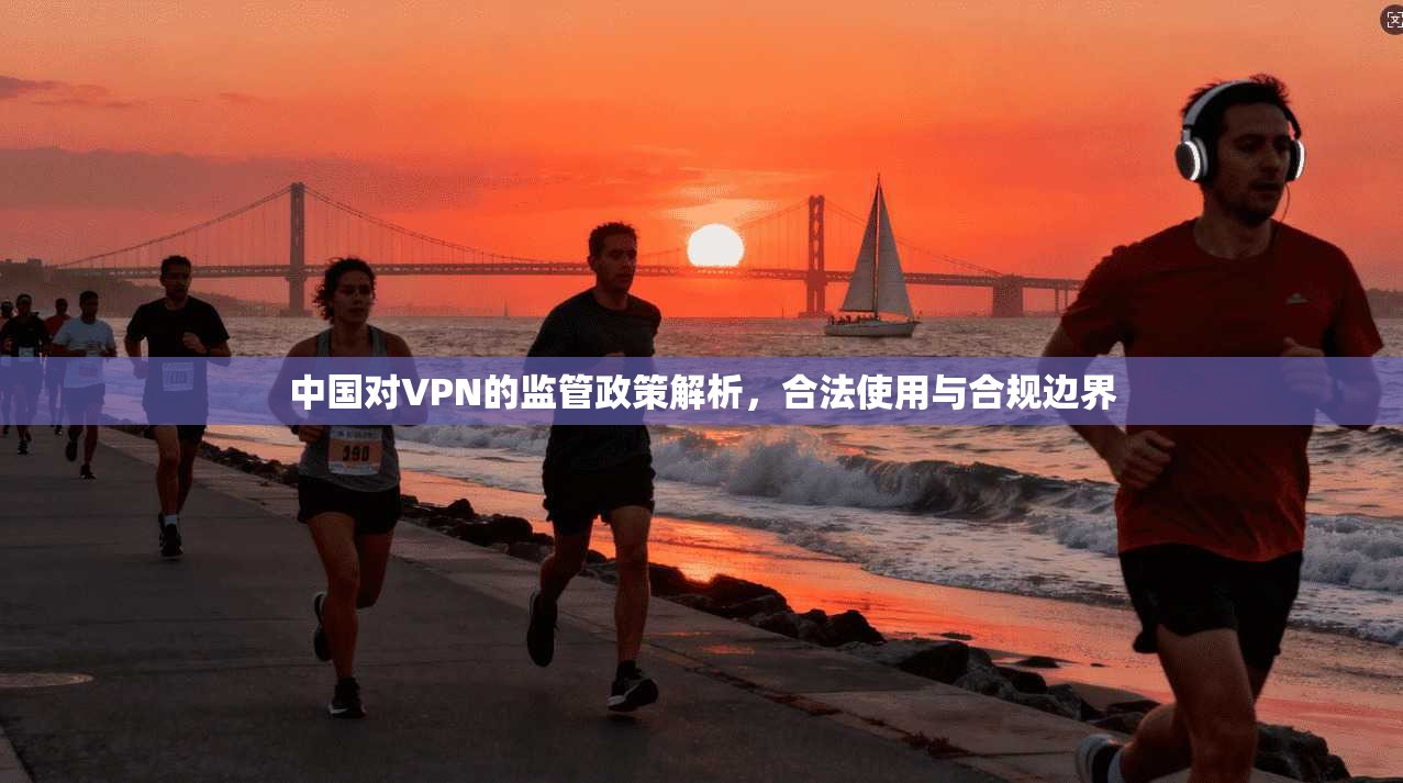 中国对VPN的监管政策解析，合法使用与合规边界