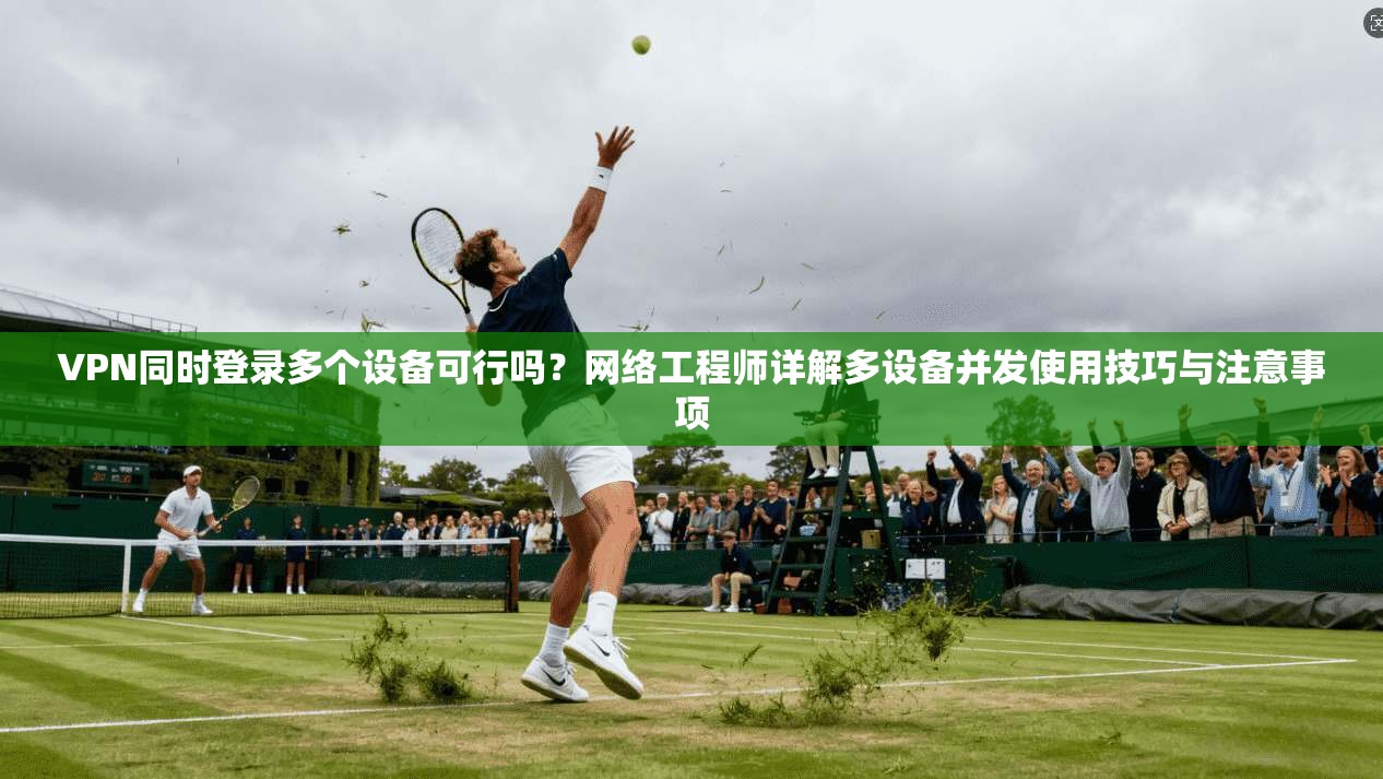 VPN同时登录多个设备可行吗？网络工程师详解多设备并发使用技巧与注意事项