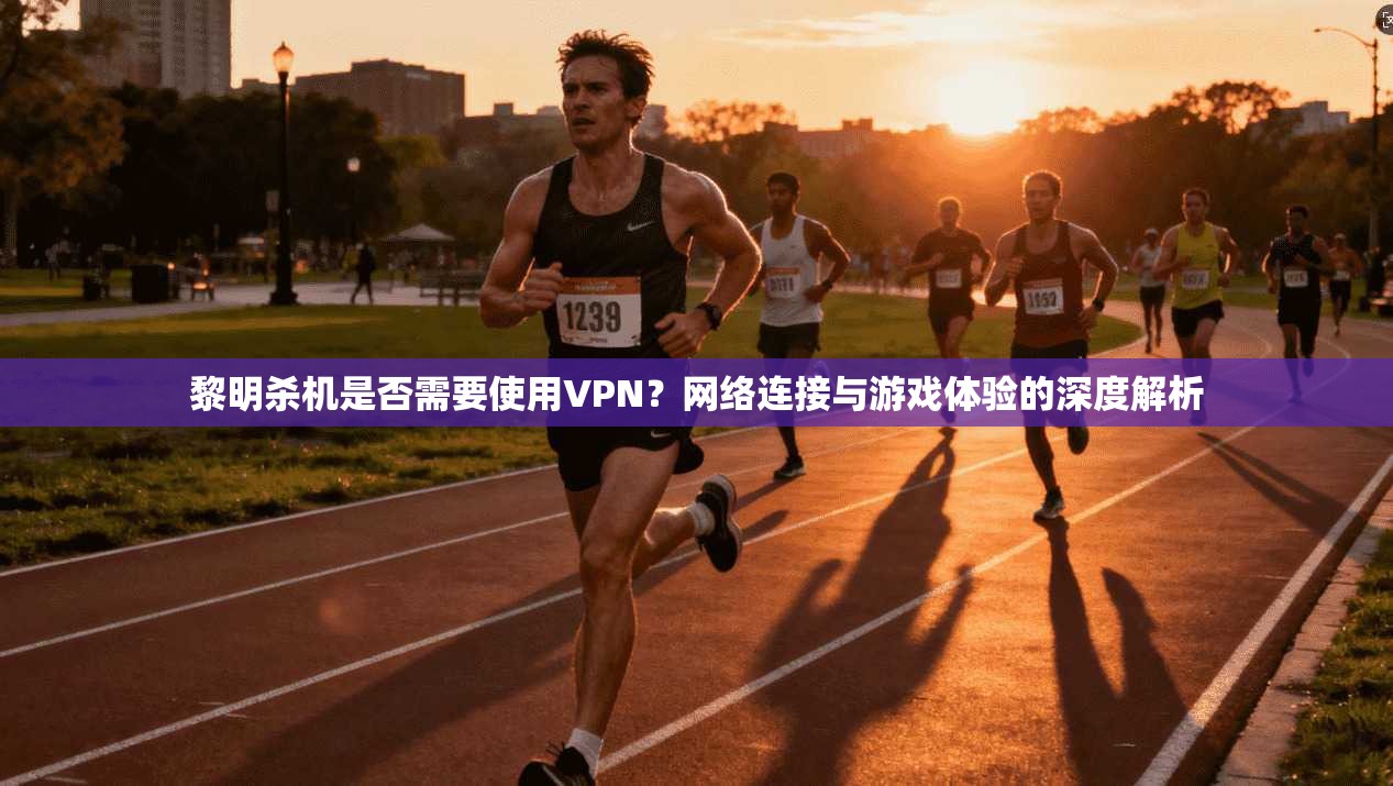 黎明杀机是否需要使用VPN？网络连接与游戏体验的深度解析