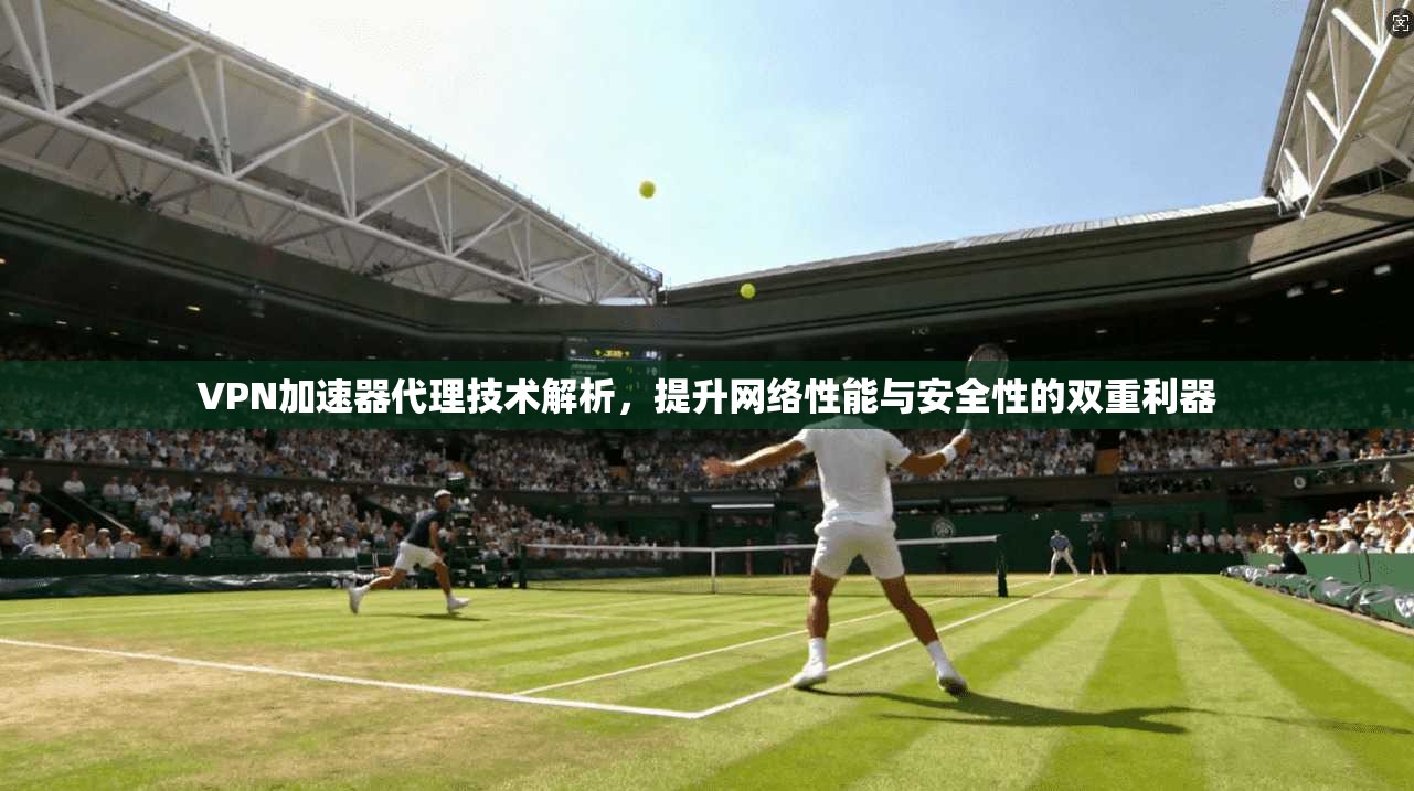 VPN加速器代理技术解析，提升网络性能与安全性的双重利器