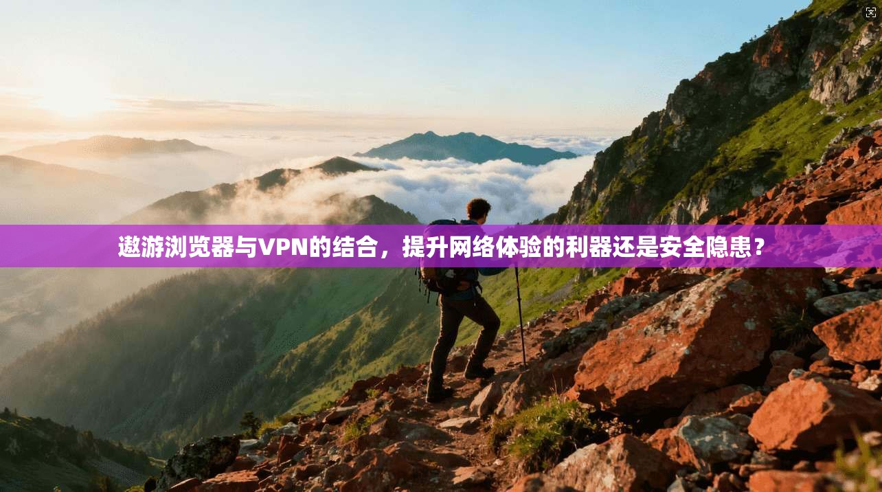 遨游浏览器与VPN的结合,提升网络体验的利器还是安全隐患? 遨游浏览器与VPN的结合,提升网络体验的利器还是安全隐患?