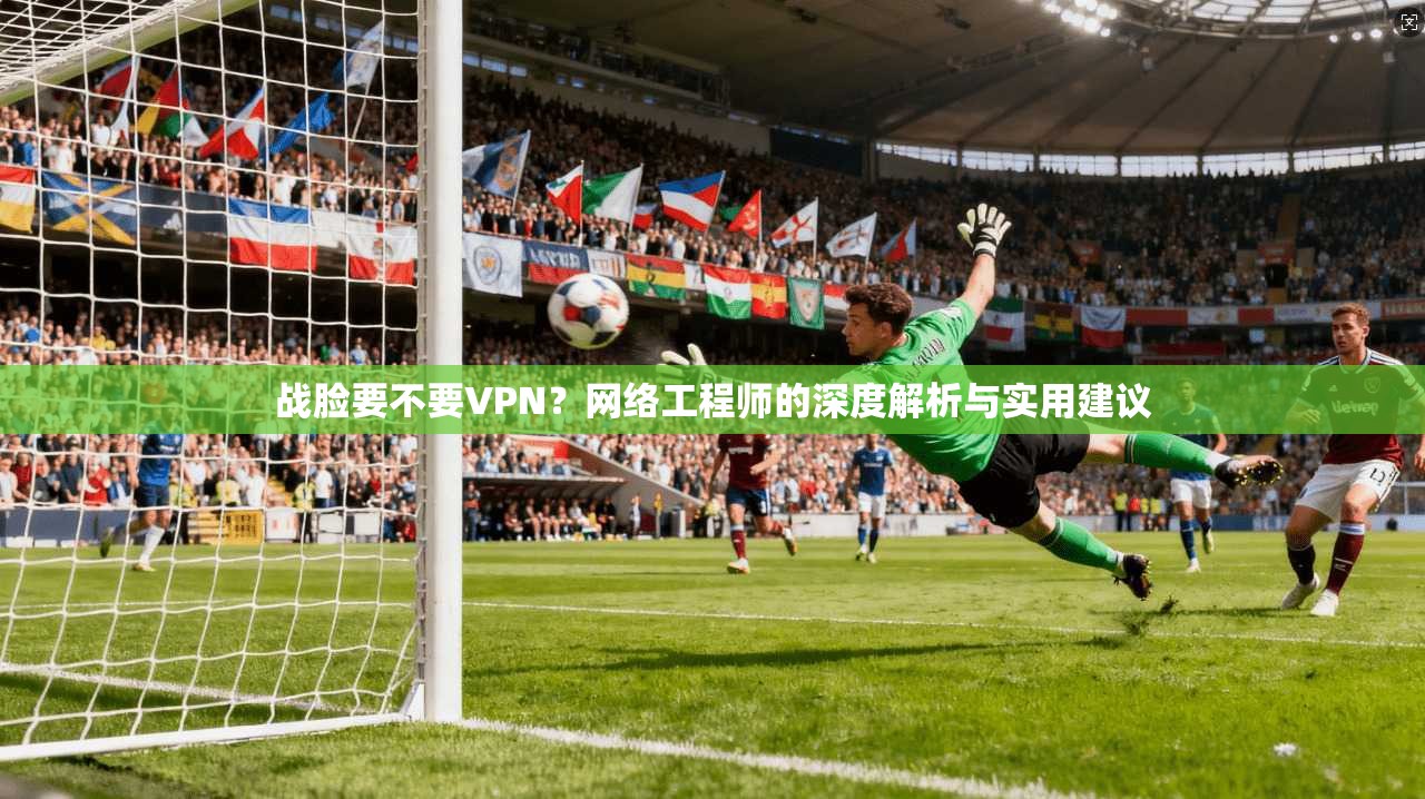 战脸要不要VPN？网络工程师的深度解析与实用建议