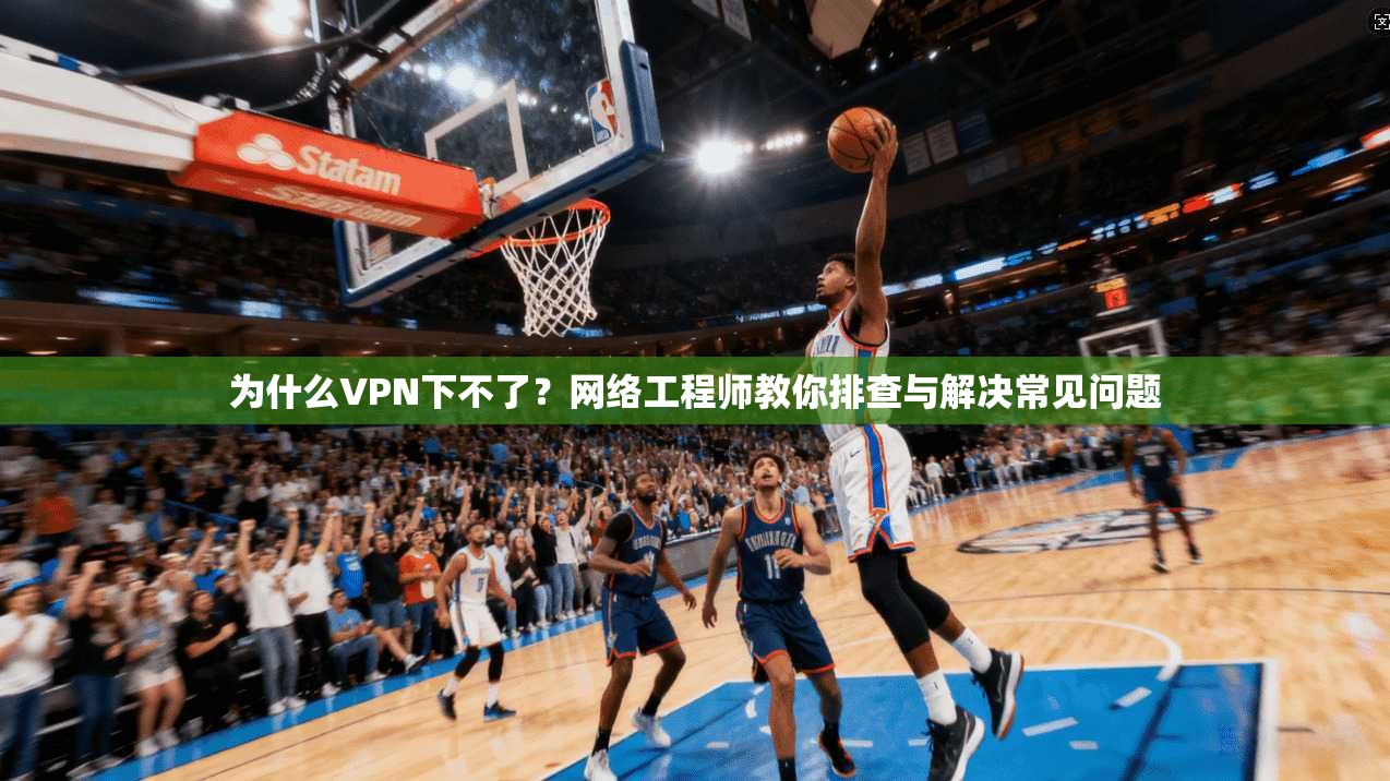 为什么VPN下不了？网络工程师教你排查与解决常见问题