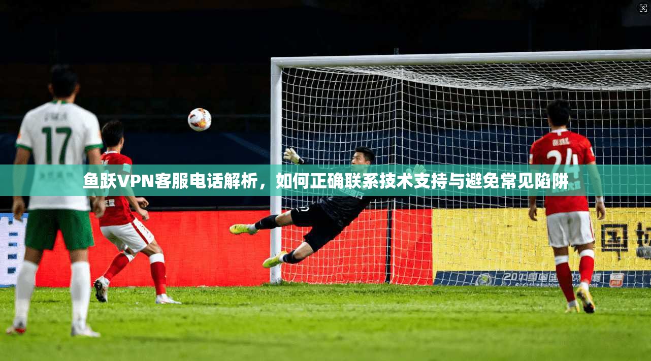 鱼跃VPN客服电话解析，如何正确联系技术支持与避免常见陷阱